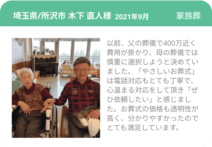 埼玉県/所沢市 木下 直人様 2021年9月 家族葬 以前、父の葬儀で400万近く費用が掛かり、母の葬儀では慎重に選択しようと決めていました。「やさしいお葬式」は電話対応もとても丁寧で、心温まる対応をして頂き「ぜひ依頼したい」と感じました。お葬式の価格も透明性が高く、分かりやすかったのでとても満足しています。