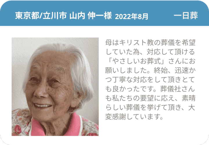 東京都/立川市 山内 伸一様 2022年8月 一日葬 母はキリスト教の葬儀を希望していた為、対応して頂ける「やさしいお葬式」さんにお願いしました。終始、迅速かつ丁寧な対応をして頂きとても良かったです。葬儀社さんも私たちの要望に応え、素晴らしい葬儀を挙げて頂き、大変感謝しています。