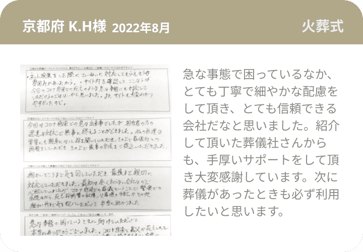 京都府 K.H様 2022年8月 火葬式 急な事態で困っているなか、とても丁寧で細やかな配慮をして頂き、とても信頼できる会社だなと思いました。紹介して頂いた葬儀社さんからも、手厚いサポートをして頂き大変感謝しています。次に葬儀があったときも必ず利用したいと思います。